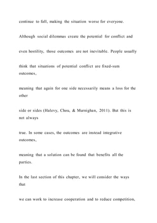 continue to fall, making the situation worse for everyone.
Although social dilemmas create the potential for conflict and
even hostility, those outcomes are not inevitable. People usually
think that situations of potential conflict are fixed-sum
outcomes,
meaning that again for one side necessarily means a loss for the
other
side or sides (Halevy, Chou, & Murnighan, 2011). But this is
not always
true. In some cases, the outcomes are instead integrative
outcomes,
meaning that a solution can be found that benefits all the
parties.
In the last section of this chapter, we will consider the ways
that
we can work to increase cooperation and to reduce competition,
 