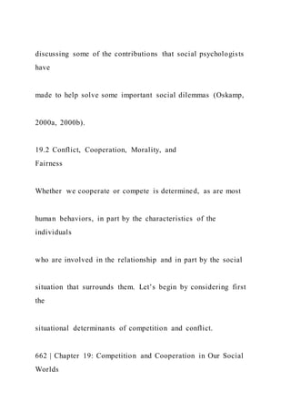 discussing some of the contributions that social psychologists
have
made to help solve some important social dilemmas (Oskamp,
2000a, 2000b).
19.2 Conflict, Cooperation, Morality, and
Fairness
Whether we cooperate or compete is determined, as are most
human behaviors, in part by the characteristics of the
individuals
who are involved in the relationship and in part by the social
situation that surrounds them. Let’s begin by considering first
the
situational determinants of competition and conflict.
662 | Chapter 19: Competition and Cooperation in Our Social
Worlds
 