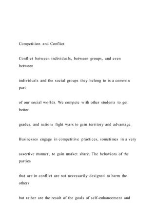 Competition and Conflict
Conflict between individuals, between groups, and even
between
individuals and the social groups they belong to is a common
part
of our social worlds. We compete with other students to get
better
grades, and nations fight wars to gain territory and advantage.
Businesses engage in competitive practices, sometimes in a very
assertive manner, to gain market share. The behaviors of the
parties
that are in conflict are not necessarily designed to harm the
others
but rather are the result of the goals of self-enhancement and
 
