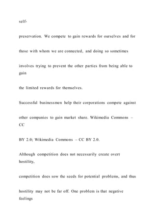self-
preservation. We compete to gain rewards for ourselves and for
those with whom we are connected, and doing so sometimes
involves trying to prevent the other parties from being able to
gain
the limited rewards for themselves.
Successful businessmen help their corporations compete against
other companies to gain market share. Wikimedia Commons –
CC
BY 2.0; Wikimedia Commons – CC BY 2.0.
Although competition does not necessarily create overt
hostility,
competition does sow the seeds for potential problems, and thus
hostility may not be far off. One problem is that negative
feelings
 