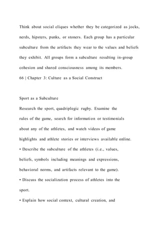 Think about social cliques whether they be categorized as jocks,
nerds, hipsters, punks, or stoners. Each group has a particular
subculture from the artifacts they wear to the values and beliefs
they exhibit. All groups form a subculture resulting in-group
cohesion and shared consciousness among its members.
66 | Chapter 3: Culture as a Social Construct
Sport as a Subculture
Research the sport, quadriplegic rugby. Examine the
rules of the game, search for information or testimonials
about any of the athletes, and watch videos of game
highlights and athlete stories or interviews available online.
• Describe the subculture of the athletes (i.e., values,
beliefs, symbols including meanings and expressions,
behavioral norms, and artifacts relevant to the game).
• Discuss the socialization process of athletes into the
sport.
• Explain how social context, cultural creation, and
 