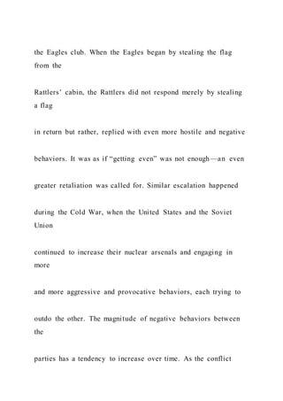 the Eagles club. When the Eagles began by stealing the flag
from the
Rattlers’ cabin, the Rattlers did not respond merely by stealing
a flag
in return but rather, replied with even more hostile and negative
behaviors. It was as if “getting even” was not enough—an even
greater retaliation was called for. Similar escalation happened
during the Cold War, when the United States and the Soviet
Union
continued to increase their nuclear arsenals and engaging in
more
and more aggressive and provocative behaviors, each trying to
outdo the other. The magnitude of negative behaviors between
the
parties has a tendency to increase over time. As the conflict
 