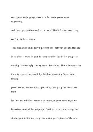 continues, each group perceives the other group more
negatively,
and these perceptions make it more difficult for the escalating
conflict to be reversed.
This escalation in negative perceptions between groups that are
in conflict occurs in part because conflict leads the groups to
develop increasingly strong social identities. These increases in
identity are accompanied by the development of even more
hostile
group norms, which are supported by the group members and
their
leaders and which sanction or encourage even more negative
behaviors toward the outgroup. Conflict also leads to negative
stereotypes of the outgroup, increases perceptions of the other
 