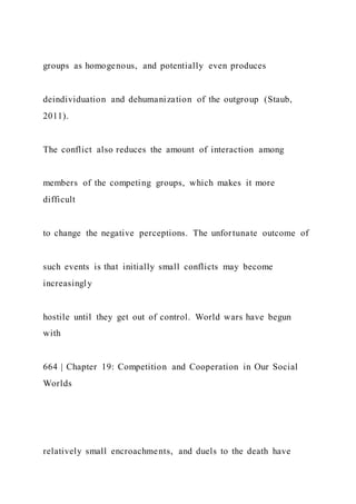 groups as homogenous, and potentially even produces
deindividuation and dehumanization of the outgroup (Staub,
2011).
The conflict also reduces the amount of interaction among
members of the competing groups, which makes it more
difficult
to change the negative perceptions. The unfortunate outcome of
such events is that initially small conflicts may become
increasingly
hostile until they get out of control. World wars have begun
with
664 | Chapter 19: Competition and Cooperation in Our Social
Worlds
relatively small encroachments, and duels to the death have
 