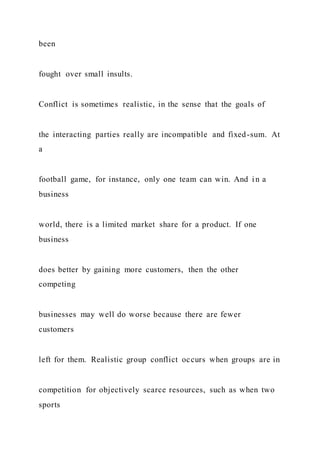 been
fought over small insults.
Conflict is sometimes realistic, in the sense that the goals of
the interacting parties really are incompatible and fixed-sum. At
a
football game, for instance, only one team can win. And in a
business
world, there is a limited market share for a product. If one
business
does better by gaining more customers, then the other
competing
businesses may well do worse because there are fewer
customers
left for them. Realistic group conflict occurs when groups are in
competition for objectively scarce resources, such as when two
sports
 