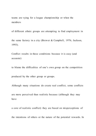 teams are vying for a league championship or when the
members
of different ethnic groups are attempting to find employment in
the same factory in a city (Brewer & Campbell, 1976; Jackson,
1993).
Conflict results in these conditions because it is easy (and
accurate)
to blame the difficulties of one’s own group on the competition
produced by the other group or groups.
Although many situations do create real conflict, some conflicts
are more perceived than realistic because (although they may
have
a core of realistic conflict) they are based on misperceptions of
the intentions of others or the nature of the potential rewards. In
 