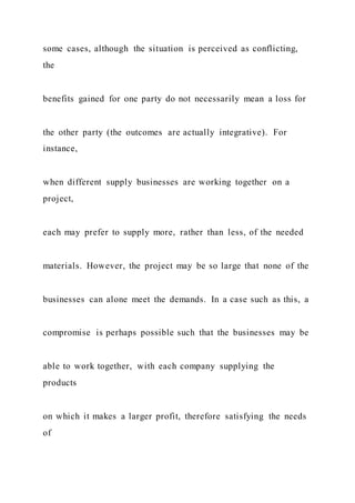 some cases, although the situation is perceived as conflicting,
the
benefits gained for one party do not necessarily mean a loss for
the other party (the outcomes are actually integrative). For
instance,
when different supply businesses are working together on a
project,
each may prefer to supply more, rather than less, of the needed
materials. However, the project may be so large that none of the
businesses can alone meet the demands. In a case such as this, a
compromise is perhaps possible such that the businesses may be
able to work together, with each company supplying the
products
on which it makes a larger profit, therefore satisfying the needs
of
 