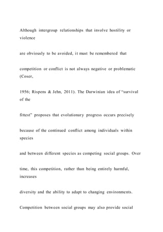 Although intergroup relationships that involve hostility or
violence
are obviously to be avoided, it must be remembered that
competition or conflict is not always negative or problematic
(Coser,
1956; Rispens & Jehn, 2011). The Darwinian idea of “survival
of the
fittest” proposes that evolutionary progress occurs precisely
because of the continued conflict among individuals within
species
and between different species as competing social groups. Over
time, this competition, rather than being entirely harmful,
increases
diversity and the ability to adapt to changing environments.
Competition between social groups may also provide social
 