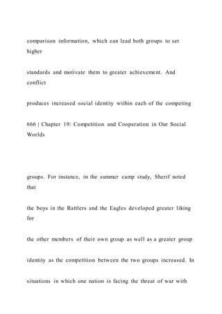 comparison information, which can lead both groups to set
higher
standards and motivate them to greater achievement. And
conflict
produces increased social identity within each of the competing
666 | Chapter 19: Competition and Cooperation in Our Social
Worlds
groups. For instance, in the summer camp study, Sherif noted
that
the boys in the Rattlers and the Eagles developed greater liking
for
the other members of their own group as well as a greater group
identity as the competition between the two groups increased. In
situations in which one nation is facing the threat of war with
 