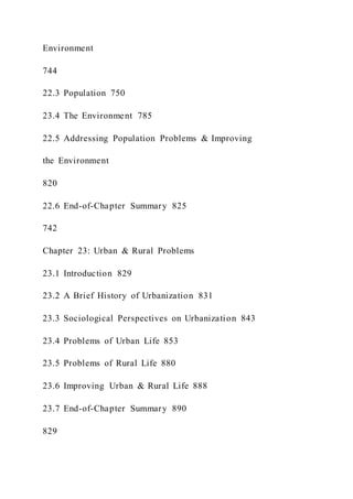Environment
744
22.3 Population 750
23.4 The Environment 785
22.5 Addressing Population Problems & Improving
the Environment
820
22.6 End-of-Chapter Summary 825
742
Chapter 23: Urban & Rural Problems
23.1 Introduction 829
23.2 A Brief History of Urbanization 831
23.3 Sociological Perspectives on Urbanization 843
23.4 Problems of Urban Life 853
23.5 Problems of Rural Life 880
23.6 Improving Urban & Rural Life 888
23.7 End-of-Chapter Summary 890
829
 