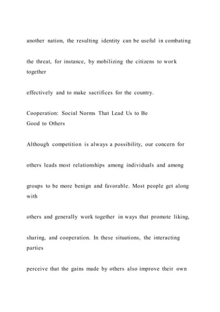 another nation, the resulting identity can be useful in combating
the threat, for instance, by mobilizing the citizens to wor k
together
effectively and to make sacrifices for the country.
Cooperation: Social Norms That Lead Us to Be
Good to Others
Although competition is always a possibility, our concern for
others leads most relationships among individuals and among
groups to be more benign and favorable. Most people get along
with
others and generally work together in ways that promote liking,
sharing, and cooperation. In these situations, the interacting
parties
perceive that the gains made by others also improve their own
 
