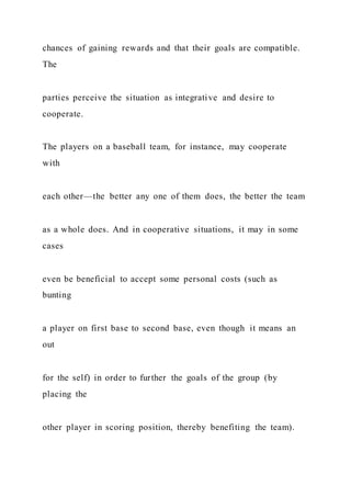 chances of gaining rewards and that their goals are compatible.
The
parties perceive the situation as integrative and desire to
cooperate.
The players on a baseball team, for instance, may cooperate
with
each other—the better any one of them does, the better the team
as a whole does. And in cooperative situations, it may in some
cases
even be beneficial to accept some personal costs (such as
bunting
a player on first base to second base, even though it means an
out
for the self) in order to further the goals of the group (by
placing the
other player in scoring position, thereby benefiting the team).
 