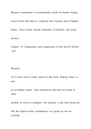Because cooperation is evolutionarily useful for human beings,
social norms that help us cooperate have become part of human
nature. These norms include principles of morality and social
fairness.
Chapter 19: Competition and Cooperation in Our Social Worlds
| 667
Morality
As we have seen in many places in this book, helping others is
part
of our human nature. And cooperation and help are found in
other
animals as well as in humans. For instance, it has been observed
that the highest-status chimpanzees in a group do not act
selfishly
 
