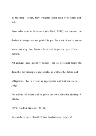 all the time—rather, they typically share food with others and
help
those who seem to be in need (de Waal, 1996). As humans, our
desires to cooperate are guided in part by a set of social norms
about morality that forms a basic and important part of our
culture.
All cultures have morality beliefs—the set of social norms that
describe the principles and ideals, as well as the duties and
obligations, that we view as appropriate and that we use to
judge
the actions of others and to guide our own behavior (Darley &
Shultz,
1990; Haidt & Kesebir, 2010).
Researchers have identified two fundamental types of
 