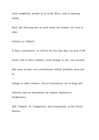 seem completely normal to us in the West, such as dancing,
eating
beef, and allowing men to cook meals for women, are seen in
other
cultures as immoral.
If these conventions, as well as the fact that they are part of the
moral code in these cultures, seem strange to you, rest assured
that some of your own conventional beliefs probably seem just
as
strange to other cultures. Social conventions are in large part
arbitrary and are determined by cultures themselves.
Furthermore,
668 | Chapter 19: Competition and Cooperation in Our Social
Worlds
 