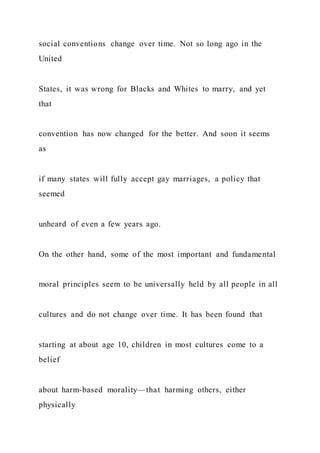 social conventions change over time. Not so long ago in the
United
States, it was wrong for Blacks and Whites to marry, and yet
that
convention has now changed for the better. And soon it seems
as
if many states will fully accept gay marriages, a policy that
seemed
unheard of even a few years ago.
On the other hand, some of the most important and fundamental
moral principles seem to be universally held by all people in all
cultures and do not change over time. It has been found that
starting at about age 10, children in most cultures come to a
belief
about harm-based morality—that harming others, either
physically
 