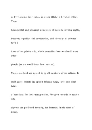 or by violating their rights, is wrong (Helwig & Turiel, 2002).
These
fundamental and universal principles of morality involve rights,
freedom, equality, and cooperation, and virtually all cultures
have a
form of the golden rule, which prescribes how we should treat
other
people (as we would have them treat us).
Morals are held and agreed to by all members of the culture. In
most cases, morals are upheld through rules, laws, and other
types
of sanctions for their transgression. We give rewards to people
who
express our preferred morality, for instance, in the form of
prizes,
 