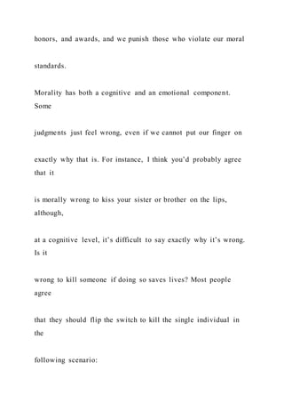 honors, and awards, and we punish those who violate our moral
standards.
Morality has both a cognitive and an emotional component.
Some
judgments just feel wrong, even if we cannot put our finger on
exactly why that is. For instance, I think you’d probably agree
that it
is morally wrong to kiss your sister or brother on the lips,
although,
at a cognitive level, it’s difficult to say exactly why it’s wrong.
Is it
wrong to kill someone if doing so saves lives? Most people
agree
that they should flip the switch to kill the single individual in
the
following scenario:
 