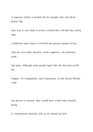 A runaway trolley is headed for five people who will all be
killed. The
only way to save them is to hit a switch that will turn the trolley
onto
a different track where it will kill one person instead of five.
And yet even when morality seems cognitive, our emotions
come
into play. Although most people agree that the decision to kill
the
Chapter 19: Competition and Cooperation in Our Social Worlds
| 669
one person is rational, they would have a hard time actually
doing
it—harm-based morality tells us we should not kill.
 