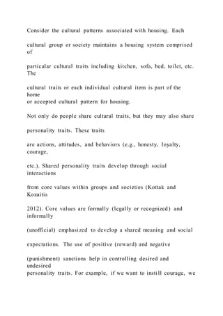 Consider the cultural patterns associated with housing. Each
cultural group or society maintains a housing system comprised
of
particular cultural traits including kitchen, sofa, bed, toilet, etc.
The
cultural traits or each individual cultural item is part of the
home
or accepted cultural pattern for housing.
Not only do people share cultural traits, but they may also share
personality traits. These traits
are actions, attitudes, and behaviors (e.g., honesty, loyalty,
courage,
etc.). Shared personality traits develop through social
interactions
from core values within groups and societies (Kottak and
Kozaitis
2012). Core values are formally (legally or recognized) and
informally
(unofficial) emphasized to develop a shared meaning and social
expectations. The use of positive (reward) and negative
(punishment) sanctions help in controlling desired and
undesired
personality traits. For example, if we want to instill courage, we
 