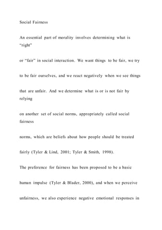 Social Fairness
An essential part of morality involves determining what is
“right”
or “fair” in social interaction. We want things to be fair, we try
to be fair ourselves, and we react negatively when we see things
that are unfair. And we determine what is or is not fair by
relying
on another set of social norms, appropriately called social
fairness
norms, which are beliefs about how people should be treated
fairly (Tyler & Lind, 2001; Tyler & Smith, 1998).
The preference for fairness has been proposed to be a basic
human impulse (Tyler & Blader, 2000), and when we perceive
unfairness, we also experience negative emotional responses in
 