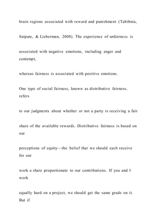 brain regions associated with reward and punishment (Tabibnia,
Satpute, & Lieberman, 2008). The experience of unfairness is
associated with negative emotions, including anger and
contempt,
whereas fairness is associated with positive emotions.
One type of social fairness, known as distributive fairness,
refers
to our judgments about whether or not a party is receiving a fair
share of the available rewards. Distributive fairness is based on
our
perceptions of equity—the belief that we should each receive
for our
work a share proportionate to our contributions. If you and I
work
equally hard on a project, we should get the same grade on it.
But if
 
