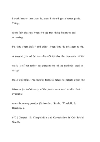 I work harder than you do, then I should get a better grade.
Things
seem fair and just when we see that these balances are
occurring,
but they seem unfair and unjust when they do not seem to be.
A second type of fairness doesn’t involve the outcomes of the
work itself but rather our perceptions of the methods used to
assign
those outcomes. Procedural fairness refers to beliefs about the
fairness (or unfairness) of the procedures used to distribute
available
rewards among parties (Schroeder, Steele, Woodell, &
Bernbenek,
670 | Chapter 19: Competition and Cooperation in Our Social
Worlds
 