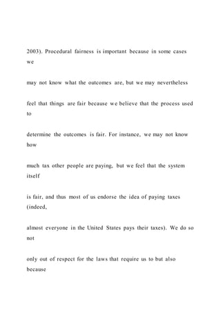 2003). Procedural fairness is important because in some cases
we
may not know what the outcomes are, but we may nevertheless
feel that things are fair because we believe that the process used
to
determine the outcomes is fair. For instance, we may not know
how
much tax other people are paying, but we feel that the system
itself
is fair, and thus most of us endorse the idea of paying taxes
(indeed,
almost everyone in the United States pays their taxes). We do so
not
only out of respect for the laws that require us to but also
because
 