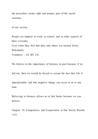 the procedure seems right and proper, part of the social
structure
of our society.
People are happier at work, at school, and in other aspects of
their everyday
lives when they feel that they and others are treated fairly.
Wikimedia
Commons – CC BY 2.0.
We believe in the importance of fairness in part because if we
did not, then we would be forced to accept the fact that life is
unpredictable and that negative things can occur to us at any
time.
Believing in fairness allows us to feel better because we can
believe
Chapter 19: Competition and Cooperation in Our Social Worlds
| 671
 