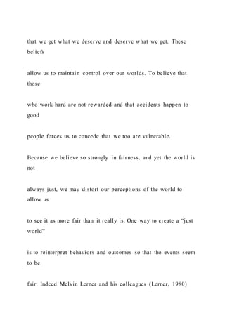 that we get what we deserve and deserve what we get. These
beliefs
allow us to maintain control over our worlds. To believe that
those
who work hard are not rewarded and that accidents happen to
good
people forces us to concede that we too are vulnerable.
Because we believe so strongly in fairness, and yet the world is
not
always just, we may distort our perceptions of the world to
allow us
to see it as more fair than it really is. One way to create a “just
world”
is to reinterpret behaviors and outcomes so that the events seem
to be
fair. Indeed Melvin Lerner and his colleagues (Lerner, 1980)
 