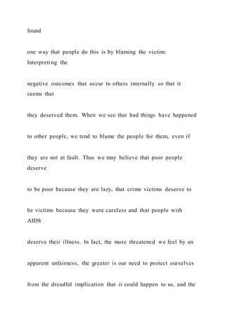 found
one way that people do this is by blaming the victim:
Interpreting the
negative outcomes that occur to others internally so that it
seems that
they deserved them. When we see that bad things have happened
to other people, we tend to blame the people for them, even if
they are not at fault. Thus we may believe that poor people
deserve
to be poor because they are lazy, that crime victims deserve to
be victims because they were careless and that people with
AIDS
deserve their illness. In fact, the more threatened we feel by an
apparent unfairness, the greater is our need to protect ourselves
from the dreadful implication that it could happen to us, and the
 