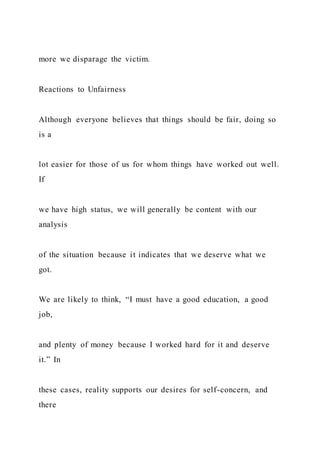 more we disparage the victim.
Reactions to Unfairness
Although everyone believes that things should be fair, doing so
is a
lot easier for those of us for whom things have worked out well.
If
we have high status, we will generally be content with our
analysis
of the situation because it indicates that we deserve what we
got.
We are likely to think, “I must have a good education, a good
job,
and plenty of money because I worked hard for it and deserve
it.” In
these cases, reality supports our desires for self-concern, and
there
 
