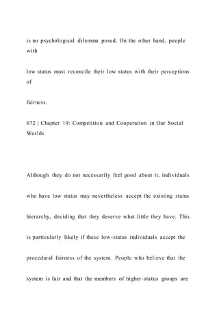 is no psychological dilemma posed. On the other hand, people
with
low status must reconcile their low status with their perceptions
of
fairness.
672 | Chapter 19: Competition and Cooperation in Our Social
Worlds
Although they do not necessarily feel good about it, individuals
who have low status may nevertheless accept the existing status
hierarchy, deciding that they deserve what little they have. This
is particularly likely if these low-status individuals accept the
procedural fairness of the system. People who believe that the
system is fair and that the members of higher-status groups are
 
