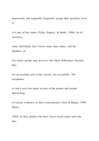 trustworthy and respectful frequently accept their position, even
if
it is one of low status (Tyler, Degoey, & Smith, 1996). In all
societies,
some individuals have lower status than others, and the
members of
low-status groups may perceive that these differences because
they
are an essential part of the society, are acceptable. The
acceptance
of one’s own low status as part of the proper and normal
functioning
of society is known as false consciousness (Jost & Banaji, 1994;
Major,
1994). In fact, people who have lower social status and who
thus
 