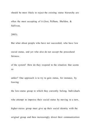 should be most likely to reject the existing status hierarchy are
often the most accepting of it (Jost, Pelham, Sheldon, &
Sullivan,
2003).
But what about people who have not succeeded, who have low
social status, and yet who also do not accept the procedural
fairness
of the system? How do they respond to the situation that seems
so
unfair? One approach is to try to gain status, for instance, by
leaving
the low-status group to which they currently belong. Individuals
who attempt to improve their social status by moving to a new,
higher-status group must give up their social identity with the
original group and then increasingly direct their communication
 