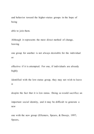 and behavior toward the higher-status groups in the hope of
being
able to join them.
Although it represents the most direct method of change,
leaving
one group for another is not always desirable for the individual
or
effective if it is attempted. For one, if individuals are already
highly
identified with the low-status group, they may not wish to leave
it
despite the fact that it is low status. Doing so would sacrifice an
important social identity, and it may be difficult to generate a
new
one with the new group (Ellemers, Spears, & Doosje, 1997;
Spears,
 