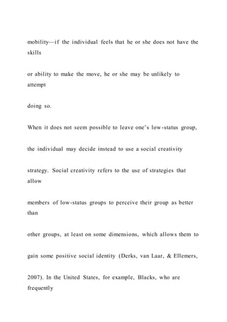 mobility—if the individual feels that he or she does not have the
skills
or ability to make the move, he or she may be unlikely to
attempt
doing so.
When it does not seem possible to leave one’s low -status group,
the individual may decide instead to use a social creativity
strategy. Social creativity refers to the use of strategies that
allow
members of low-status groups to perceive their group as better
than
other groups, at least on some dimensions, which allows them to
gain some positive social identity (Derks, van Laar, & Ellemers,
2007). In the United States, for example, Blacks, who are
frequently
 
