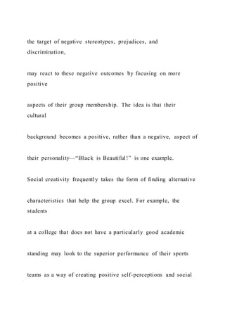 the target of negative stereotypes, prejudices, and
discrimination,
may react to these negative outcomes by focusing on more
positive
aspects of their group membership. The idea is that their
cultural
background becomes a positive, rather than a negative, aspect of
their personality—“Black is Beautiful!” is one example.
Social creativity frequently takes the form of finding alternative
characteristics that help the group excel. For example, the
students
at a college that does not have a particularly good academic
standing may look to the superior performance of their sports
teams as a way of creating positive self-perceptions and social
 