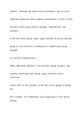 identity. Although the sports team performance may be a less
important dimension than academic performance overall, it does
provide at least some positive feelings. Alternatively, the
members
of the low-status group might regain identity by perceiving their
group as very cohesive or homogenous, emphasizing group
strength
as a positive characteristic.
When individual mobility is not possible, group members may
consider mobilizing their group using collective action.
Collective
action refers to the attempts on the part of one group to change
the
674 | Chapter 19: Competition and Cooperation in Our Social
Worlds
 