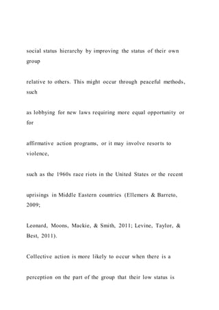 social status hierarchy by improving the status of their own
group
relative to others. This might occur through peaceful methods,
such
as lobbying for new laws requiring more equal opportunity or
for
affirmative action programs, or it may involve resorts to
violence,
such as the 1960s race riots in the United States or the recent
uprisings in Middle Eastern countries (Ellemers & Barreto,
2009;
Leonard, Moons, Mackie, & Smith, 2011; Levine, Taylor, &
Best, 2011).
Collective action is more likely to occur when there is a
perception on the part of the group that their low status is
 