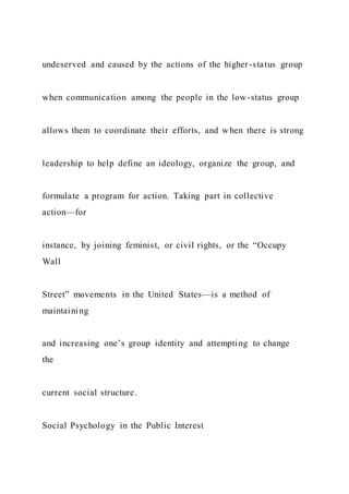 undeserved and caused by the actions of the higher-status group
when communication among the people in the low-status group
allows them to coordinate their efforts, and when there is strong
leadership to help define an ideology, organize the group, and
formulate a program for action. Taking part in collective
action—for
instance, by joining feminist, or civil rights, or the “Occupy
Wall
Street” movements in the United States—is a method of
maintaining
and increasing one’s group identity and attempting to change
the
current social structure.
Social Psychology in the Public Interest
 