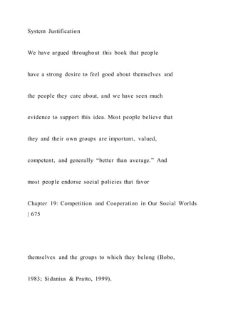 System Justification
We have argued throughout this book that people
have a strong desire to feel good about themselves and
the people they care about, and we have seen much
evidence to support this idea. Most people believe that
they and their own groups are important, valued,
competent, and generally “better than average.” And
most people endorse social policies that favor
Chapter 19: Competition and Cooperation in Our Social Worlds
| 675
themselves and the groups to which they belong (Bobo,
1983; Sidanius & Pratto, 1999).
 