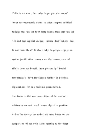 If this is the case, then why do people who are of
lower socioeconomic status so often support political
policies that tax the poor more highly than they tax the
rich and that support unequal income distributions that
do not favor them? In short, why do people engage in
system justification, even when the current state of
affairs does not benefit them personally? Social
psychologists have provided a number of potential
explanations for this puzzling phenomenon.
One factor is that our perceptions of fairness or
unfairness are not based on our objective position
within the society but rather are more based on our
comparison of our own status relative to the other
 