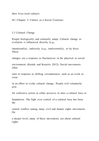 their lives (real culture).
68 | Chapter 3: Culture as a Social Construct
3.3 Cultural Change
People biologically and culturally adapt. Cultural change or
evolution is influenced directly (e.g.,
intentionally), indirectly (e.g., inadvertently), or by force.
These
changes are a response to fluctuatio ns in the physical or social
environment (Kottak and Kozaitis 2012). Social movements
often
start in response to shifting circumstances such as an event or
issue
in an effort to evoke cultural change. People will voluntarily
join
for collective action to either preserve or alter a cultural base or
foundation. The fight over control of a cultural base has been
the
central conflict among many civil and human rights movements.
On
a deeper level, many of these movements are about cultural
rights
 