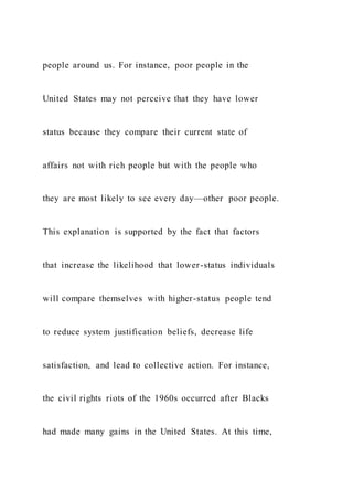 people around us. For instance, poor people in the
United States may not perceive that they have lower
status because they compare their current state of
affairs not with rich people but with the people who
they are most likely to see every day—other poor people.
This explanation is supported by the fact that factors
that increase the likelihood that lower-status individuals
will compare themselves with higher-status people tend
to reduce system justification beliefs, decrease life
satisfaction, and lead to collective action. For instance,
the civil rights riots of the 1960s occurred after Blacks
had made many gains in the United States. At this time,
 