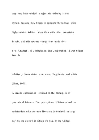 they may have tended to reject the existing status
system because they began to compare themselves with
higher-status Whites rather than with other low-status
Blacks, and this upward comparison made their
676 | Chapter 19: Competition and Cooperation in Our Social
Worlds
relatively lower status seem more illegitimate and unfair
(Gurr, 1970).
A second explanation is based on the principles of
procedural fairness. Our perceptions of fairness and our
satisfaction with our own lives are determined in large
part by the culture in which we live. In the United
 