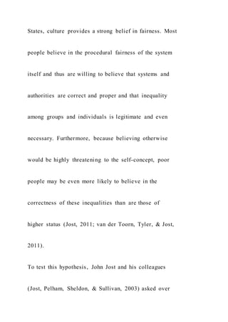 States, culture provides a strong belief in fairness. Most
people believe in the procedural fairness of the system
itself and thus are willing to believe that systems and
authorities are correct and proper and that inequality
among groups and individuals is legitimate and even
necessary. Furthermore, because believing otherwise
would be highly threatening to the self-concept, poor
people may be even more likely to believe in the
correctness of these inequalities than are those of
higher status (Jost, 2011; van der Toorn, Tyler, & Jost,
2011).
To test this hypothesis, John Jost and his colleagues
(Jost, Pelham, Sheldon, & Sullivan, 2003) asked over
 