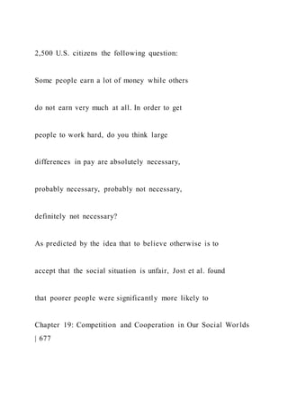 2,500 U.S. citizens the following question:
Some people earn a lot of money while others
do not earn very much at all. In order to get
people to work hard, do you think large
differences in pay are absolutely necessary,
probably necessary, probably not necessary,
definitely not necessary?
As predicted by the idea that to believe otherwise is to
accept that the social situation is unfair, Jost et al. found
that poorer people were significantly more likely to
Chapter 19: Competition and Cooperation in Our Social Worlds
| 677
 
