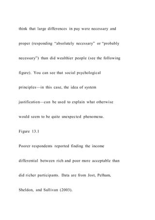 think that large differences in pay were necessary and
proper (responding “absolutely necessary” or “probably
necessary”) than did wealthier people (see the following
figure). You can see that social psychological
principles—in this case, the idea of system
justification—can be used to explain what otherwise
would seem to be quite unexpected phenomena.
Figure 13.1
Poorer respondents reported finding the income
differential between rich and poor more acceptable than
did richer participants. Data are from Jost, Pelham,
Sheldon, and Sullivan (2003).
 