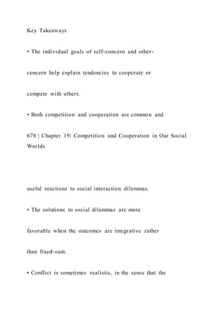 Key Takeaways
• The individual goals of self-concern and other-
concern help explain tendencies to cooperate or
compete with others.
• Both competition and cooperation are common and
678 | Chapter 19: Competition and Cooperation in Our Social
Worlds
useful reactions to social interaction dilemmas.
• The solutions to social dilemmas are more
favorable when the outcomes are integrative rather
than fixed-sum.
• Conflict is sometimes realistic, in the sense that the
 